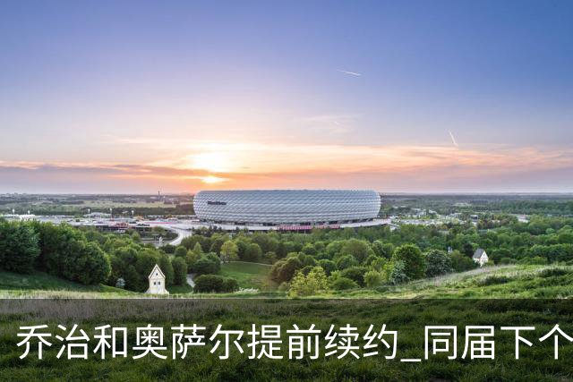 乔治&奥萨尔提前续约 同届下个会是谁？米勒有望2亿 波杰尚需观望